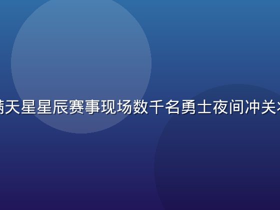 斯巴达满天星星辰赛事现场数千名勇士夜间冲关壮观场面